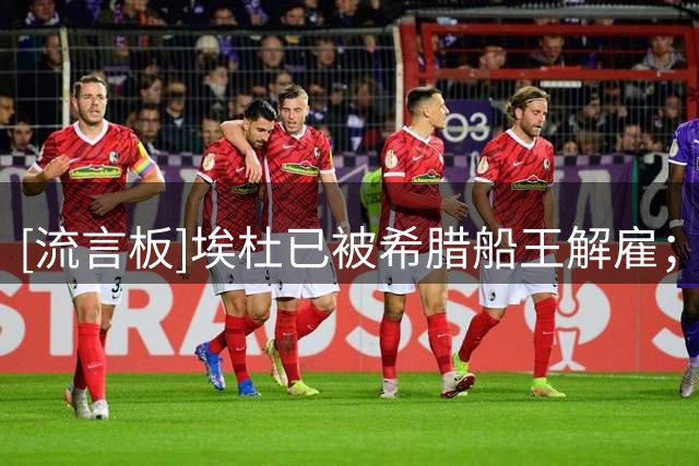 [流言板]埃杜已被希腊船王解雇；森林不会官宣此事，且提前帮他体面